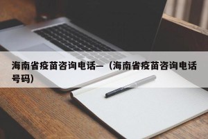 海南省疫苗咨询电话—（海南省疫苗咨询电话号码）