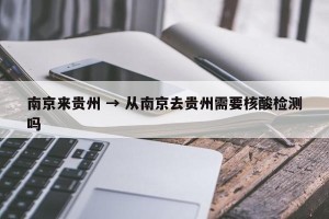 南京来贵州 → 从南京去贵州需要核酸检测吗