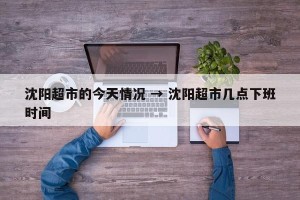 沈阳超市的今天情况 → 沈阳超市几点下班时间