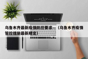 乌鲁木齐最新疫情防控要求—（乌鲁木齐疫情管控措施最新规定）