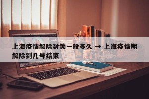 上海疫情解除封锁一般多久 → 上海疫情期解除到几号结束