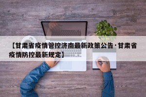 【甘肃省疫情管控济南最新政策公告·甘肃省疫情防控最新规定】
