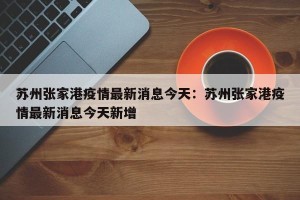 苏州张家港疫情最新消息今天：苏州张家港疫情最新消息今天新增