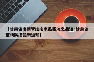 【甘肃省疫情管控南京最新消息通知·甘肃省疫情防控最新通知】