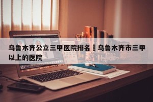 乌鲁木齐公立三甲医院排名›乌鲁木齐市三甲以上的医院