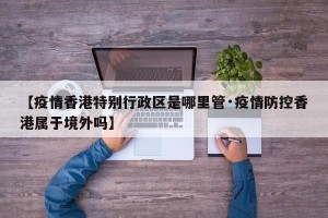 【疫情香港特别行政区是哪里管·疫情防控香港属于境外吗】