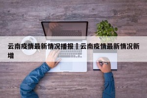 云南疫情最新情况播报›云南疫情最新情况新增