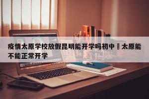 疫情太原学校放假昆明能开学吗初中›太原能不能正常开学