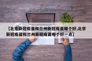 【北京新冠疫苗和兰州新冠疫苗哪个好,北京新冠疫苗和兰州新冠疫苗哪个好一点】