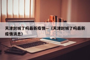 天津封城了吗最新疫情—（天津封城了吗最新疫情消息）