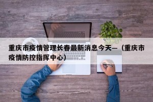 重庆市疫情管理长春最新消息今天—（重庆市疫情防控指挥中心）