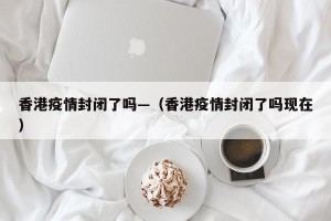 香港疫情封闭了吗—（香港疫情封闭了吗现在）