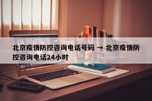 北京疫情防控咨询电话号码 → 北京疫情防控咨询电话24小时