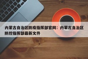 内蒙古自治区防疫指挥部官网：内蒙古自治区防控指挥部最新文件
