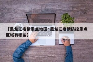 【黑龙江疫情重点地区·黑龙江疫情防控重点区域有哪些】