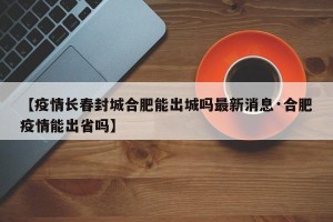 【疫情长春封城合肥能出城吗最新消息·合肥疫情能出省吗】