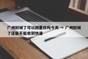广州封城了可以回重庆吗今天 → 广州封城了还能不能收到快递