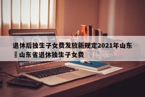 退休后独生子女费发放新规定2021年山东›山东省退休独生子女费