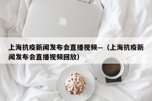 上海抗疫新闻发布会直播视频—（上海抗疫新闻发布会直播视频回放）