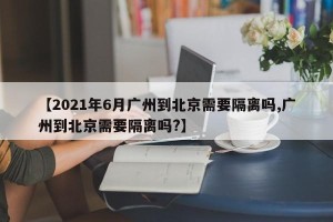 【2021年6月广州到北京需要隔离吗,广州到北京需要隔离吗?】