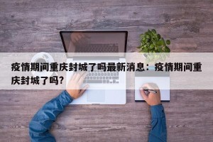 疫情期间重庆封城了吗最新消息：疫情期间重庆封城了吗?