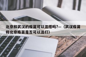 北京和武汉的疫苗可以混搭吗?—（武汉疫苗和北京疫苗是否可以混打）