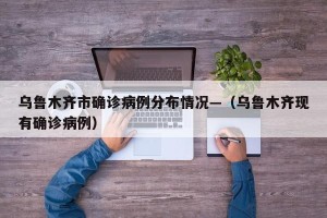 乌鲁木齐市确诊病例分布情况—（乌鲁木齐现有确诊病例）
