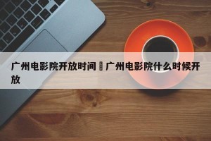 广州电影院开放时间›广州电影院什么时候开放