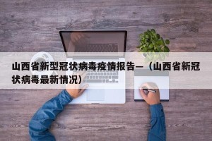 山西省新型冠状病毒疫情报告—（山西省新冠状病毒最新情况）
