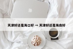 天津好还是海口好 → 天津好还是海南好