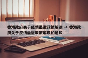 香港政府关于疫情最近政策解读 → 香港政府关于疫情最近政策解读的通知