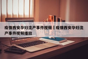 疫情西安孕妇流产事件视频›疫情西安孕妇流产事件视频播放