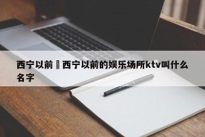 西宁以前›西宁以前的娱乐场所ktv叫什么名字