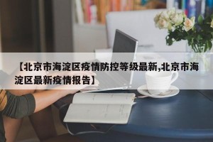 【北京市海淀区疫情防控等级最新,北京市海淀区最新疫情报告】