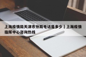 上海疫情局天津市分局电话是多少›上海疫情指挥中心咨询热线