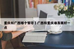 重庆和广西哪个繁华›广西和重庆谁发展好一点