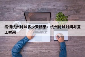 疫情杭州封城多少天结束：杭州封城时间与复工时间