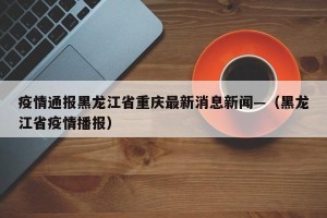 疫情通报黑龙江省重庆最新消息新闻—（黑龙江省疫情播报）