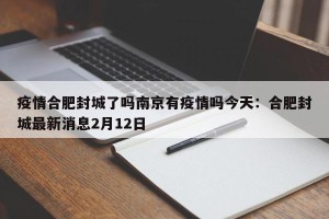 疫情合肥封城了吗南京有疫情吗今天：合肥封城最新消息2月12日