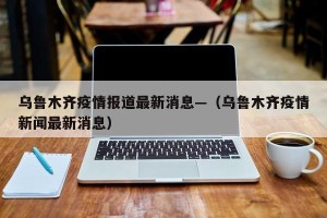 乌鲁木齐疫情报道最新消息—（乌鲁木齐疫情新闻最新消息）