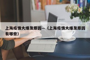 上海疫情大爆发原因—（上海疫情大爆发原因有哪些）
