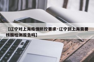 【辽宁对上海疫情防控要求·辽宁到上海需要核酸检测报告吗】