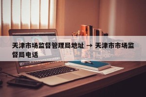 天津市场监督管理局地址 → 天津市市场监督局电话