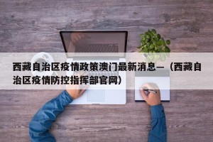 西藏自治区疫情政策澳门最新消息—（西藏自治区疫情防控指挥部官网）