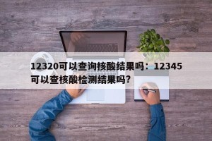 12320可以查询核酸结果吗：12345可以查核酸检测结果吗?