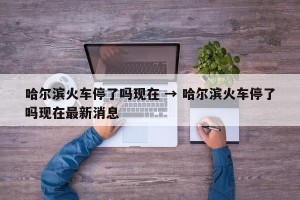 哈尔滨火车停了吗现在 → 哈尔滨火车停了吗现在最新消息