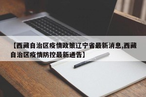 【西藏自治区疫情政策辽宁省最新消息,西藏自治区疫情防控最新通告】