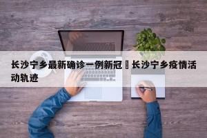 长沙宁乡最新确诊一例新冠›长沙宁乡疫情活动轨迹