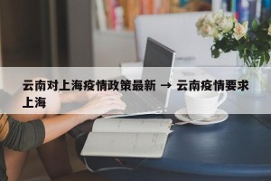 云南对上海疫情政策最新 → 云南疫情要求上海