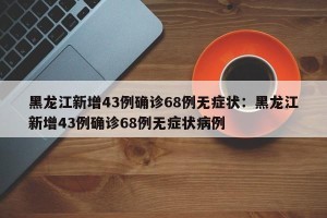 黑龙江新增43例确诊68例无症状：黑龙江新增43例确诊68例无症状病例